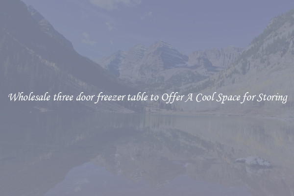 Wholesale three door freezer table to Offer A Cool Space for Storing