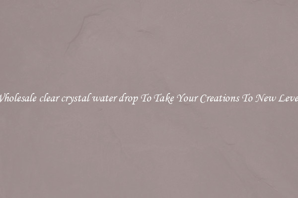 Wholesale clear crystal water drop To Take Your Creations To New Levels
